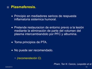  Plasmaferesis.
 Principio en mediadores sericos de respuesta
inflamatoria sistemica humoral.
 Pretende restauracion de entorno previo a la lesión
mediante la eliminación de parte del volumen del
plasma intercambiandolo por PFC y albumina.
 Toma principios de PTA.
 No puede ser recomendado.
 (recomendación C).
8/25/2013 53
Pham, Tan N. Cancio, Leopoldo et al.
 