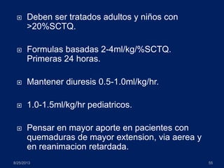 Deben ser tratados adultos y niños con
>20%SCTQ.
 Formulas basadas 2-4ml/kg/%SCTQ.
Primeras 24 horas.
 Mantener diuresis 0.5-1.0ml/kg/hr.
 1.0-1.5ml/kg/hr pediatricos.
 Pensar en mayor aporte en pacientes con
quemaduras de mayor extension, via aerea y
en reanimacion retardada.
8/25/2013 55
 