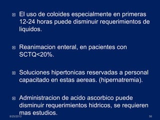  El uso de coloides especialmente en primeras
12-24 horas puede disminuir requerimientos de
liquidos.
 Reanimacion enteral, en pacientes con
SCTQ<20%.
 Soluciones hipertonicas reservadas a personal
capacitado en estas aereas. (hipernatremia).
 Administracion de acido ascorbico puede
disminuir requerimientos hidricos, se requieren
mas estudios.8/25/2013 56
 