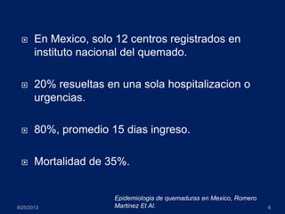  En Mexico, solo 12 centros registrados en
instituto nacional del quemado.
 20% resueltas en una sola hospitalizacion o
urgencias.
 80%, promedio 15 dias ingreso.
 Mortalidad de 35%.
8/25/2013 6
Epidemiologia de quemaduras en Mexico, Romero
Martinez Et Al.
 