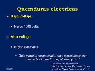  Bajo voltaje
 Menor 1000 volts.
 Alto voltaje
 Mayor 1000 volts.
 “Todo paciente electrocutado, debe considerarse gran
quemado y traumatizado potencial grave”
8/25/2013 61
Lesiones por electricidad,
electroconduccion. Fernandez Soria
Josefina. Casal Codesido, et al.
 