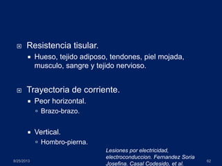  Resistencia tisular.
 Hueso, tejido adiposo, tendones, piel mojada,
musculo, sangre y tejido nervioso.
 Trayectoria de corriente.
 Peor horizontal.
 Brazo-brazo.
 Vertical.
 Hombro-pierna.
8/25/2013 62
Lesiones por electricidad,
electroconduccion. Fernandez Soria
Josefina. Casal Codesido, et al.
 