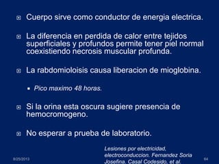  Cuerpo sirve como conductor de energia electrica.
 La diferencia en perdida de calor entre tejidos
superficiales y profundos permite tener piel normal
coexistiendo necrosis muscular profunda.
 La rabdomioloisis causa liberacion de mioglobina.
 Pico maximo 48 horas.
 Si la orina esta oscura sugiere presencia de
hemocromogeno.
 No esperar a prueba de laboratorio.
8/25/2013 64
Lesiones por electricidad,
electroconduccion. Fernandez Soria
Josefina. Casal Codesido, et al.
 