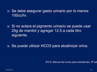  Se debe asegurar gasto urinario por lo menos
100cc/hr.
 Si no aclara el pigmento urinario se puede usar
25g de manitol y agregar 12.5 a cada litro
siguiente.
 Se puede utilizar HCO3 para alcalinizar orina.
8/25/2013 65
ATLS. Manual del curso para estudiantes. 8ª edi
 