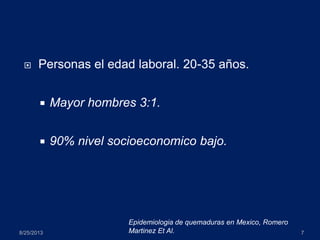  Personas el edad laboral. 20-35 años.
 Mayor hombres 3:1.
 90% nivel socioeconomico bajo.
8/25/2013 7
Epidemiologia de quemaduras en Mexico, Romero
Martinez Et Al.
 