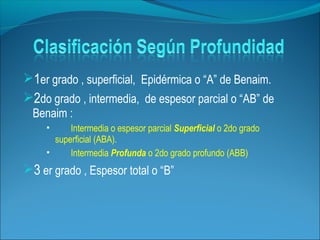 1er grado , superficial, Epidérmica o “A” de Benaim.
2do grado , intermedia, de espesor parcial o “AB” de
Benaim :




Intermedia o espesor parcial Superficial o 2do grado
superficial (ABA).
Intermedia Profunda o 2do grado profundo (ABB)

3 er grado , Espesor total o “B”

 