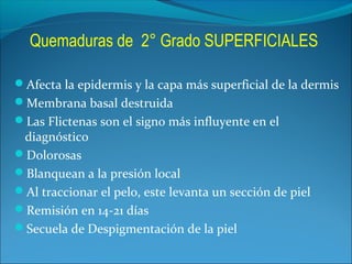 Quemaduras de 2° Grado SUPERFICIALES
Afecta la epidermis y la capa más superficial de la dermis
Membrana basal destruida
Las Flictenas son el signo más influyente en el

diagnóstico
Dolorosas
Blanquean a la presión local
Al traccionar el pelo, este levanta un sección de piel
Remisión en 14-21 días
Secuela de Despigmentación de la piel

 