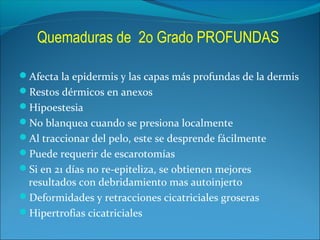 Quemaduras de 2o Grado PROFUNDAS
Afecta la epidermis y las capas más profundas de la dermis
Restos dérmicos en anexos
Hipoestesia
No blanquea cuando se presiona localmente
Al traccionar del pelo, este se desprende fácilmente
Puede requerir de escarotomías
Si en 21 días no re-epiteliza, se obtienen mejores

resultados con debridamiento mas autoinjerto
Deformidades y retracciones cicatriciales groseras
Hipertrofias cicatriciales

 