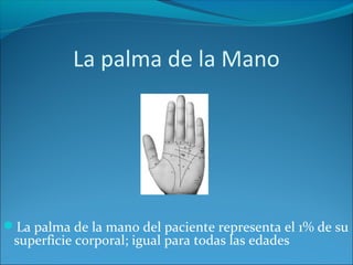 La palma de la Mano

La palma de la mano del paciente representa el 1% de su

superficie corporal; igual para todas las edades

 