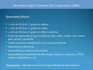 Severidad Según American Burn Association (ABA)

 Quemadura Mayor:
 > 25% de SCQ de 2° grado en adulto
 > 20% de SCQ de 2° grado en niños
 > 10% de SCQ de 3° grado en niños o adultos
 Todas las quemaduras que involucran ojos, oidos, orejas, cara, mano,

pies, periné y genitales
 Todas la lesiones inhalatorias con o sin quemaduras
 Quemaduras eléctricas
 Quemaduras y trauma concurrente
 Quemaduras en pacientes de alto riesgo; diabetes, embarazo, EPOC,
cancer, psiquiátricos , etc.
Tratamiento.- Ingresar a un Centro Especializado de Quemaduras

 