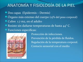 ANATOMÍA Y FISIOLOGÍA DE LA PIEL
Dos capas (Epidermis – Dermis)
Órgano más extenso del cuerpo (15% del peso corporal)
Cubre 1.7 m2, en el adulto
Resiste sin dañarse temperaturas de hasta 44° C.
Funciones especificas:

ambiente.

Protección de infecciones.
Prevención de la pérdida de fluidos.
Regulación de la temperatura corporal.
Contacto sensorial con el medio

 