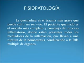 FISIOPATOLOGÍA
La quemadura es el trauma más grave que
puede sufrir un ser vivo. El paciente quemado es
el modelo más completo y complejo del proceso
inflamatorio, donde están presentes todos los
mediadores de la inflamación, que llevan a una
ruptura de la homeostasis, conduciendo a la falla
múltiple de órganos.

 