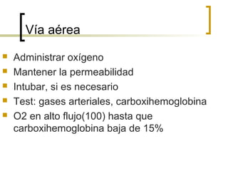 Vía aérea






Administrar oxígeno
Mantener la permeabilidad
Intubar, si es necesario
Test: gases arteriales, carboxihemoglobina
O2 en alto flujo(100) hasta que
carboxihemoglobina baja de 15%

 