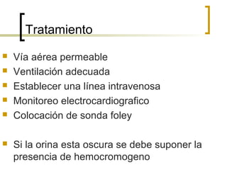 Tratamiento








Vía aérea permeable
Ventilación adecuada
Establecer una línea intravenosa
Monitoreo electrocardiografico
Colocación de sonda foley
Si la orina esta oscura se debe suponer la
presencia de hemocromogeno

 
