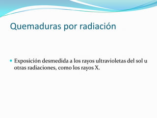 Quemaduras por radiación


 Exposición desmedida a los rayos ultravioletas del sol u
 otras radiaciones, como los rayos X.
 