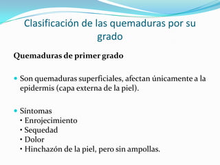 Clasificación de las quemaduras por su
                     grado
Quemaduras de primer grado

 Son quemaduras superficiales, afectan únicamente a la
 epidermis (capa externa de la piel).

 Síntomas
 • Enrojecimiento
 • Sequedad
 • Dolor
 • Hinchazón de la piel, pero sin ampollas.
 