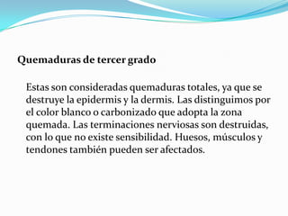 Quemaduras de tercer grado

 Estas son consideradas quemaduras totales, ya que se
 destruye la epidermis y la dermis. Las distinguimos por
 el color blanco o carbonizado que adopta la zona
 quemada. Las terminaciones nerviosas son destruidas,
 con lo que no existe sensibilidad. Huesos, músculos y
 tendones también pueden ser afectados.
 