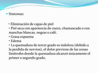  Síntomas:


 • Eliminación de capas de piel
 • Piel seca con apariencia de cuero, chamuscada o con
 manchas blancas, negras o café.
 • Grasa expuesta
 • Edema
 • La quemadura de tercer grado es indolora (debido a
 la perdida de nervios), el dolor previene de las zonas
 limítrofes donde la quemadura alcanzó únicamente el
 primer o segundo grado.
 