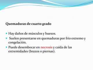 Quemaduras de cuarto grado

 Hay daños de músculos y huesos.
 Suelen presentarse en quemaduras por frío extremo y
  congelación.
 Puede desembocar en necrosis y caída de las
  extremidades (brazos o piernas).
 