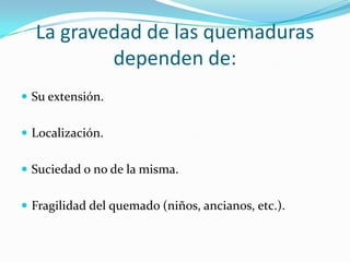 La gravedad de las quemaduras
          dependen de:
 Su extensión.


 Localización.


 Suciedad o no de la misma.


 Fragilidad del quemado (niños, ancianos, etc.).
 