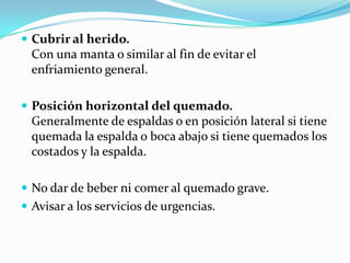  Cubrir al herido.
  Con una manta o similar al fin de evitar el
  enfriamiento general.

 Posición horizontal del quemado.
  Generalmente de espaldas o en posición lateral si tiene
  quemada la espalda o boca abajo si tiene quemados los
  costados y la espalda.

 No dar de beber ni comer al quemado grave.
 Avisar a los servicios de urgencias.
 