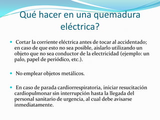 Qué hacer en una quemadura
             eléctrica?
 Cortar la corriente eléctrica antes de tocar al accidentado;
  en caso de que esto no sea posible, aislarlo utilizando un
  objeto que no sea conductor de la electricidad (ejemplo: un
  palo, papel de periódico, etc.).

 No emplear objetos metálicos.

 En caso de parada cardiorrespiratoria, iniciar resucitación
  cardiopulmonar sin interrupción hasta la llegada del
  personal sanitario de urgencia, al cual debe avisarse
  inmediatamente.
 
