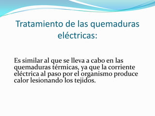 Tratamiento de las quemaduras
          eléctricas:

Es similar al que se lleva a cabo en las
quemaduras térmicas, ya que la corriente
eléctrica al paso por el organismo produce
calor lesionando los tejidos.
 