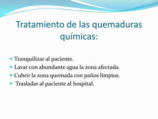 Tratamiento de las quemaduras
            químicas:

 Tranquilizar al paciente.
 Lavar con abundante agua la zona afectada.
 Cubrir la zona quemada con paños limpios.
 Trasladar al paciente al hospital.
 