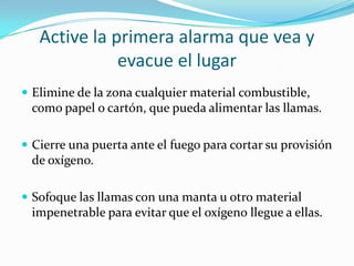Active la primera alarma que vea y
              evacue el lugar
 Elimine de la zona cualquier material combustible,
 como papel o cartón, que pueda alimentar las llamas.

 Cierre una puerta ante el fuego para cortar su provisión
 de oxígeno.

 Sofoque las llamas con una manta u otro material
 impenetrable para evitar que el oxígeno llegue a ellas.
 