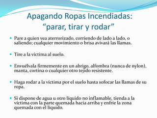 Apagando Ropas Incendiadas:
             “parar, tirar y rodar”
 Pare a quien vea aterrorizado, corriendo de lado a lado, o
  saliendo; cualquier movimiento o brisa avivará las llamas.

 Tire a la víctima al suelo.

 Envuélvala firmemente en un abrigo, alfombra (nunca de nylon),
  manta, cortina o cualquier otro tejido resistente.

 Haga rodar a la víctima por el suelo hasta sofocar las llamas de su
  ropa.

 Si dispone de agua u otro líquido no inflamable, tienda a la
  víctima con la parte quemada hacia arriba y enfríe la zona
  quemada con el líquido.
 