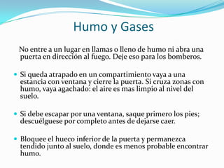 Humo y Gases
 No entre a un lugar en llamas o lleno de humo ni abra una
 puerta en dirección al fuego. Deje eso para los bomberos.

 Si queda atrapado en un compartimiento vaya a una
  estancia con ventana y cierre la puerta. Si cruza zonas con
  humo, vaya agachado: el aire es mas limpio al nivel del
  suelo.

 Si debe escapar por una ventana, saque primero los pies;
  descuélguese por completo antes de dejarse caer.

 Bloquee el hueco inferior de la puerta y permanezca
  tendido junto al suelo, donde es menos probable encontrar
  humo.
 