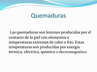Quemaduras

 Las quemaduras son lesiones producidas por el
contacto de la piel con elementos a
temperaturas extremas de calor o frío. Estas
temperaturas son producidas por energía
térmica, eléctrica, química o electromagnética
 