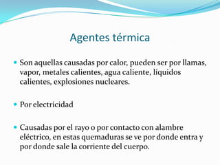 Agentes térmica
 Son aquellas causadas por calor, pueden ser por llamas,
 vapor, metales calientes, agua caliente, líquidos
 calientes, explosiones nucleares.

 Por electricidad


 Causadas por el rayo o por contacto con alambre
 eléctrico, en estas quemaduras se ve por donde entra y
 por donde sale la corriente del cuerpo.
 