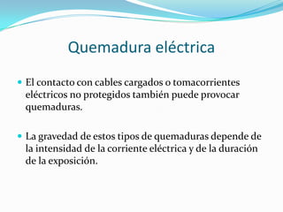 Quemadura eléctrica
 El contacto con cables cargados o tomacorrientes
 eléctricos no protegidos también puede provocar
 quemaduras.

 La gravedad de estos tipos de quemaduras depende de
 la intensidad de la corriente eléctrica y de la duración
 de la exposición.
 