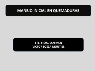 MANEJO INICIAL EN QUEMADURAS

TTE. FRAG. SSN MCN
VICTOR LOEZA MONTIEL

 