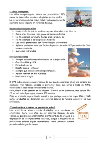 11
¿Cuándo protegerse?
Los niños fotoprotegidos tienen una probabilidad 78%
menor de desarrollar un cáncer de piel en su vida adulta.
La fotoprotección de los niños, niñas y adolescentes es lo
que tiene mayor impacto en términos de salud.
Recomendaciones para niños
 Hasta el año de vida no se debe exponer a los niños a sol directo.
 Cubre a tus hijos con ropa, gorra así como con lentes
 No te expongas por mucho tiempo a los rayos del sol
 No te expongas al sol después de mediodía
 Usa lentes protectores con filtro de rayos ultravioleta
 Aplícate protector solar con factor de protección solar SPF por arriba de 15 de
manera constante
 Mantenlos hidratados
Protectores solares
 Siempre aplicarlos media hora antes de la exposición
 Con filtro UVA y UVB
 En todo el cuerpo
 Repetir cada 2 – 3 horas
 Siempre que se realicen baños prolongados.
 Aplicar también en días nublados.
 Resistencia al agua
El FPS indica durante cuánto tiempo de más puede exponerse al sol una persona sin
quemarse tras haberse aplicado el protector solar, que actúa a modo de filtro,
bloqueando el paso de los rayos solares nocivos.
Por ejemplo, si una persona se va exponer 5 min al sol en quemarse, tras aplicar FPS
20, su piel estará protegida durante 100 minutos.
Elija un producto cuya etiqueta muestre que protege contra los rayos UVA y UVB
(estos productos se denominan protectores solares de "amplio espectro“ es más
protección.
¿Cuándo caduca la crema de protección solar?
Los protectores solares están diseñados para mantener su
efectividad hasta tres años, sin ser abiertos. Después de este
tiempo, es posible que experimenten cierta pérdida de eficacia o la
degradación de los ingredientes inactivos, aunque la mayoría de los
protectores solares siguen manteniendo cierta potencia durante
períodos más largos de tiempo.
 