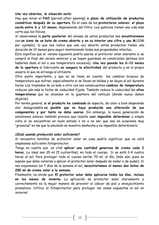 12
Una vez abiertos, la situación varía:
Hay que mirar el PAO (period after opening) o plazo de utilización de productos
cosméticos después de su apertura. En el caso de los protectores solares: el plazo
oscila entre 6 y 12 meses, dependiendo del filtro. Los químicos tienen una vida más
corta que los físicos.
Si observamos la parte posterior del envase de estos productos nos encontraremos
con un icono de un bote de crema abierta y en su interior una cifra y una M (12M
por ejemplo), lo que nos indica que una vez abierto estos productos tienen una
duración de 12 meses para seguir manteniendo todas sus propiedades intactas..
Esto significa que al verano siguiente podría usarse el protector solar sobrante si se
compró al final del verano anterior y se hayan guardado en condiciones óptimas (sin
haberles dado el sol o una temperatura excesiva). Una vez pasado los 6-12 meses
de la apertura el fabricante no asegura la efectividad del producto y es el propio
usuario el que se arriesga al utilizarlo.
Otro punto importante, y que no se tiene en cuenta: los cambios bruscos de
temperatura que sufren, especialmente si se llevan en bolsas y se dejan al sol durante
horas. Los traslados de un lado a otro con sus consecuentes cambios de temperatura
reducen aún más la fecha de caducidad fijada. También reduce la caducidad las altas
temperaturas que se alcanzan en la guantera del vehículo (donde nunca deben
dejarse).
Por norma general, si el producto ha cambiado de aspecto, de color o bien desprende
olor desagradable es posible que se haya producido una alteración de sus
componentes y por tanto no debe usarse. Sin embargo, la nueva generación de
emulsiones solares también provoca que resulte casi imposible determinar a simple
vista si se encuentran en buen estado o no a no ser que sea en ocasiones muy
“groseras” en las que la emulsión se muestra deshecha y es imposible determinarlo.
¿Está usando protección solar suficiente?
Si encuentra botellas de protector solar en casa podría significar que no está
empleando suficiente fotoprotector.
Tenga en cuenta que es vital aplicar una cantidad generosa de crema cada 2
horas. Lo ideal son 35 ml (5 cucharillas), en todo el cuerpo. Si se está 3-4 cuatro
horas al sol. Para proteger todo el cuerpo serían 70 ml. al día, (más aún, pues se
supone que debe volverse a aplicar el protector solar después de nadar o de sudar). Si
nos exponemos los 7 días de la semana al sol, necesitaríamos al menos dos botes de
200 ml de crema solar a la semana.
Finalmente, no olvide que: El protector solar debe aplicarse todos los días, incluso
en los meses de invierno. La aplicación de protector solar diariamente y
correctamente es la mejor manera de prevenir el cáncer de piel y envejecimiento
prematuro. ¡Utilice el fotoprotector para proteger las zonas expuestas al sol en
invierno!
 