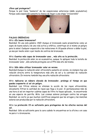 13
¿Para qué protegerse?
Porque la piel tiene “memoria” de las exposiciones anteriores (daño acumulativo)
Porque cada exposición aumenta la chance de llegar a una etapa “irreversible”
FALSAS CREENCIAS
Mito: ¿Es bueno broncearse?
Realidad: En una sola palabra :¡NO! Aunque el bronceado suele presentarse como un
signo de buena salud y de una vida activa y atlética, constituye en si mismo un peligro
para la salud. Cualquier exposición a las radiaciones A ó B puede alterar o dañar la piel,
ya sea por medio solar o por medio de centros de bronceado.
Mito: Cuantas más capas de bronceador uses , más alta es la protección.
Realidad: la protección solar no es acumulativa, aunque te apliques toda la botella de
bronceador solar , sólo estarás protegida con el FPS más alto del mismo.
Mito: Sólo debo utilizar bronceador solar en verano.
Realidad:Aunque la radiación solar ultravioleta aumenta en verano, no siempre hay una
relación directa entre la temperatura más alta de sol y la cantidad de radiación
ultravioleta .En invierno también hay una alta radiación ultravioleta
Mito: Aplicarse un número elevado de bronceador, prolonga el tiempo en que
puedes exponerte al sol sin peligro.
Realidad: Los filtros solares no eliminan la acción de los rayos ultravioletas,
únicamente filtran la cantidad de rayos que llega a la piel. Si permanecemos más de
una hora al sol sin importar cuántas capas de filtro te hayas aplicado , te encontrarás
en una especie de parrilla. Mito: Las cremas solares protegen contra las arrugas
Realidad: es cierto ya que muchos científicos aseguran que las arrugas y las manchas
solares son producidas por la radiación ultravioleta.
Mito: La protección 15 es suficiente para protegernos de los efectos nocivos del
sol.
Realidad: Sólo es suficiente para la cara cuándo te encuentras en la oficina o en casa
no para ir a broncearse.
 