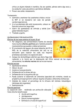 7
utilice un objeto húmedo ni metálico. De ser posible, párese sobre algo seco y
no conductor como una estera o periódicos doblados.
 Prever una caída o lanzamiento.
Tratamiento:
 Controlar y mantener las constantes vitales e iniciar
la RCP si es necesario (en caso de parada
cardiorrespiratoria).
 Si el accidentado sólo está inconsciente, colocar en
Posición Lateral de Seguridad.
 Cubrir las quemaduras de entrada y salida (con
gasas húmedas mejor)
 Traslado urgente.
QUEMADURAS POR RADIACIÓN
Efectos de los rayos solares en la piel. El sol
 Por desgracia, esa extraordinaria fuente de energía
tiene muchos efectos positivos pero también presenta
inconvenientes que pueden y deben prevenirse.
 El crecimiento del agujero de ozono (absorbe del 97 al
99% de la radiación ultravioleta del sol) no es
suficiente para explicar los cada vez mayores
problemas asociados a la exposición solar.
 Aunque los dermatólogos admiten que ahora llega más
radiación a la tierra por la disminución del filtro natural de los rayos
ultravioletas, los efectos nocivos del sol no son nuevos.
Efectos nocivos
 Quemaduras solares
 Cáncer de piel
 Acelera el envejecimiento
 Inflamación de la córnea del ojo
 Inflamación de la conjuntiva del ojo
 Puede acelerar el desarrollo de cataratas (opacidad del cristalino, siendo su
propósito principal permitir enfocar objetos situados a diferentes distancias)
 Además de reducir el porcentaje de la eficacia del sistema inmunológico
(defensas del organismo)
 Deshidratación
Efectos positivos
La exposición solar moderada con protección adecuada
tiene efectos beneficiosos:
 Acción antirraquítica
 Antidepresiva
 Efecto termorregulador
 Estimula la circulación superficial
 
