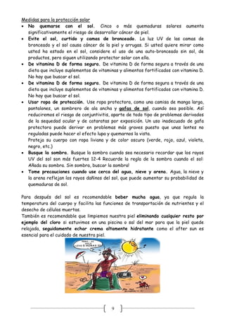9
Medidas para la protección solar
 No quemarse con el sol. Cinco o más quemaduras solares aumenta
significativamente el riesgo de desarrollar cáncer de piel.
 Evite el sol, curtido y camas de bronceado. La luz UV de las camas de
bronceado y el sol causa cáncer de la piel y arrugas. Si usted quiere mirar como
usted ha estado en el sol, considere el uso de una auto-bronceado sin sol, de
productos, pero siguen utilizando protector solar con ella.
 De vitamina D de forma segura. De vitamina D de forma segura a través de una
dieta que incluye suplementos de vitaminas y alimentos fortificados con vitamina D.
No hay que buscar el sol.
 De vitamina D de forma segura. De vitamina D de forma segura a través de una
dieta que incluye suplementos de vitaminas y alimentos fortificados con vitamina D.
No hay que buscar el sol.
 Usar ropa de protección. Use ropa protectora, como una camisa de manga larga,
pantalones, un sombrero de ala ancha y gafas de sol, cuando sea posible. Así
reduciremos el riesgo de conjuntivitis, aparte de todo tipo de problemas derivados
de la sequedad ocular y de cataratas por exposición. Un uso inadecuado de gafa
protectora puede derivar en problemas más graves puesto que unas lentes no
reguladas puede hacer el efecto lupa y quemarnos la vista.
Proteja su cuerpo con ropa liviana y de color oscuro (verde, rojo, azul, violeta,
negro, etc.)
 Busque la sombra. Busque la sombra cuando sea necesario recordar que los rayos
UV del sol son más fuertes 12-4 Recuerde la regla de la sombra cuando el sol:
Añada su sombra. Sin sombra, buscar la sombra!
 Tome precauciones cuando use cerca del agua, nieve y arena. Agua, la nieve y
la arena reflejan los rayos dañinos del sol, que puede aumentar su probabilidad de
quemaduras de sol.
Para después del sol es recomendable beber mucha agua, ya que regula la
temperatura del cuerpo y facilita las funciones de transportación de nutrientes y el
desecho de células muertas.
También es recomendable que limpiemos nuestra piel eliminando cualquier resto por
ejemplo del cloro si estuvimos en una piscina o sal del mar para que la piel quede
relajada, seguidamente echar crema altamente hidratante como el after sun es
esencial para el cuidado de nuestra piel.
 