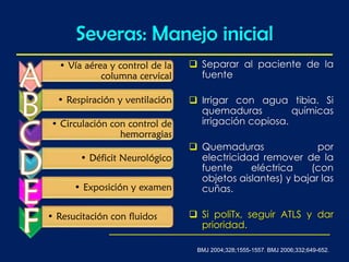 Severas: Manejo inicial
 Separar al paciente de la
fuente
 Irrigar con agua tibia. Si
quemaduras químicas
irrigación copiosa.
 Quemaduras por
electricidad remover de la
fuente eléctrica (con
objetos aislantes) y bajar las
cuñas.
 Si poliTx, seguir ATLS y dar
prioridad.
• Vía aérea y control de la
columna cervical
• Respiración y ventilación
• Circulación con control de
hemorragias
• Déficit Neurológico
• Exposición y examen
• Resucitación con fluidos
BMJ 2004;328;1555-1557. BMJ 2006;332;649-652.
 