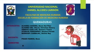 UNIVERSIDAD NACIONAL
DANIEL ALCIDES CARRIÓN
QUEMADURAS
FACULTAD DE MEDICINA HUMANA
ESCUELA DE FORMACIÓN DE MEDICINA HUMANA
INTEGRANTES: ALVAREZ AGÜERO, Rocio Del Pilar
ALVAREZ DEL VALLE, Christian Henrry
ARROYO CUELLAR, Siomara Yúrico
ATENCIO FERNANDEZ, Dayana Fiorela
BERROSPI CARBAJAL, Dennis Roy
DOCENTE:
PRADO RAMOS, Rosa
SEMESTRE:
II
 