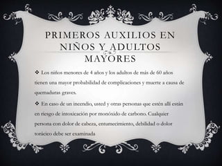 PRIMEROS AUXILIOS EN
NIÑOS Y ADULTOS
MAYORES
 Los niños menores de 4 años y los adultos de más de 60 años
tienen una mayor probabilidad de complicaciones y muerte a causa de
quemaduras graves.
 En caso de un incendio, usted y otras personas que estén allí están
en riesgo de intoxicación por monóxido de carbono. Cualquier
persona con dolor de cabeza, entumecimiento, debilidad o dolor
torácico debe ser examinada
 