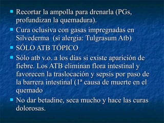  Recortar la ampolla para drenarla (PGs,Recortar la ampolla para drenarla (PGs,
profundizan la quemadura).profundizan la quemadura).
 Cura oclusiva con gasas impregnadas enCura oclusiva con gasas impregnadas en
Silvederma (si alergia: Tulgrasum Atb)Silvederma (si alergia: Tulgrasum Atb)
 SÓLO ATB TÓPICOSÓLO ATB TÓPICO
 Sólo atb v.o. a los días si existe aparición deSólo atb v.o. a los días si existe aparición de
fiebre. Los ATB eliminan flora intestinal yfiebre. Los ATB eliminan flora intestinal y
favorecen la traslocación y sepsis por paso defavorecen la traslocación y sepsis por paso de
la barrera intestinal (1ª causa de muerte en ella barrera intestinal (1ª causa de muerte en el
quemadoquemado
 No dar betadine, seca mucho y hace las curasNo dar betadine, seca mucho y hace las curas
dolorosas.dolorosas.
 