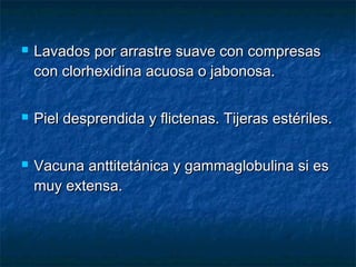  Lavados por arrastre suave con compresasLavados por arrastre suave con compresas
con clorhexidina acuosa o jabonosa.con clorhexidina acuosa o jabonosa.
 Piel desprendida y flictenas. Tijeras estériles.Piel desprendida y flictenas. Tijeras estériles.
 Vacuna anttitetánica y gammaglobulina si esVacuna anttitetánica y gammaglobulina si es
muy extensa.muy extensa.
 