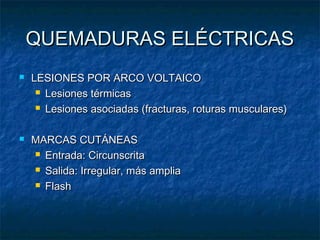 QUEMADURAS ELÉCTRICASQUEMADURAS ELÉCTRICAS
 LESIONES POR ARCO VOLTAICOLESIONES POR ARCO VOLTAICO
 Lesiones térmicasLesiones térmicas
 Lesiones asociadas (fracturas, roturas musculares)Lesiones asociadas (fracturas, roturas musculares)
 MARCAS CUTÁNEASMARCAS CUTÁNEAS
 Entrada: CircunscritaEntrada: Circunscrita
 Salida: Irregular, más ampliaSalida: Irregular, más amplia
 FlashFlash
 