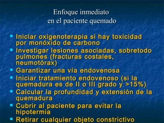  Iniciar oxigenoterapia si hay toxicidadIniciar oxigenoterapia si hay toxicidad
por monóxido de carbonopor monóxido de carbono
 Investigar lesiones asociadas, sobretodoInvestigar lesiones asociadas, sobretodo
pulmones (fracturas costales,pulmones (fracturas costales,
neumotórax)neumotórax)
 Garantizar una vía endovenosaGarantizar una vía endovenosa
 Iniciar tratamiento endovenoso (si laIniciar tratamiento endovenoso (si la
quemadura es de II o III grado yquemadura es de II o III grado y >15%)>15%)
 Calcular la profundidad y extensión de laCalcular la profundidad y extensión de la
quemaduraquemadura
 Cubrir al paciente para evitar laCubrir al paciente para evitar la
hipotermiahipotermia
 Retirar cualquier objeto constrictivoRetirar cualquier objeto constrictivo
Enfoque inmediatoEnfoque inmediato
en el paciente quemadoen el paciente quemado
 