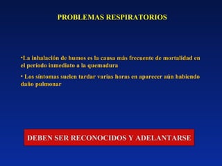 PROBLEMAS RESPIRATORIOS
•La inhalación de humos es la causa más frecuente de mortalidad en
el período inmediato a la quemadura
• Los síntomas suelen tardar varias horas en aparecer aún habiendo
daño pulmonar
DEBEN SER RECONOCIDOS Y ADELANTARSE
 