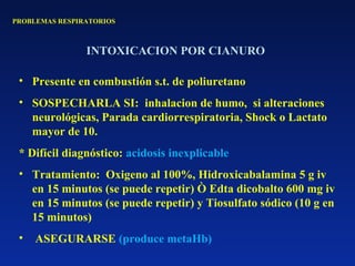 PROBLEMAS RESPIRATORIOS
INTOXICACION POR CIANURO
• Presente en combustión s.t. de poliuretano
• SOSPECHARLA SI: inhalacion de humo, si alteraciones
neurológicas, Parada cardiorrespiratoria, Shock o Lactato
mayor de 10.
* Difícil diagnóstico: acidosis inexplicable
• Tratamiento: Oxigeno al 100%, Hidroxicabalamina 5 g iv
en 15 minutos (se puede repetir) Ò Edta dicobalto 600 mg iv
en 15 minutos (se puede repetir) y Tiosulfato sódico (10 g en
15 minutos)
• ASEGURARSE (produce metaHb)
 