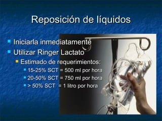 Reposición de líquidosReposición de líquidos
 Iniciarla inmediatamenteIniciarla inmediatamente
 Utilizar Ringer LactatoUtilizar Ringer Lactato
 Estimado de requerimientos:Estimado de requerimientos:
 15-25% SCT = 500 ml por hora15-25% SCT = 500 ml por hora
 20-50% SCT = 750 ml por hora20-50% SCT = 750 ml por hora
 > 50% SCT = 1 litro por hora> 50% SCT = 1 litro por hora
 